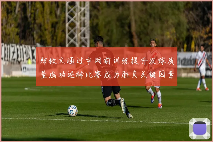 郑钦文通过中网前训练提升发球质量成功逆转比赛成为胜负关键因素