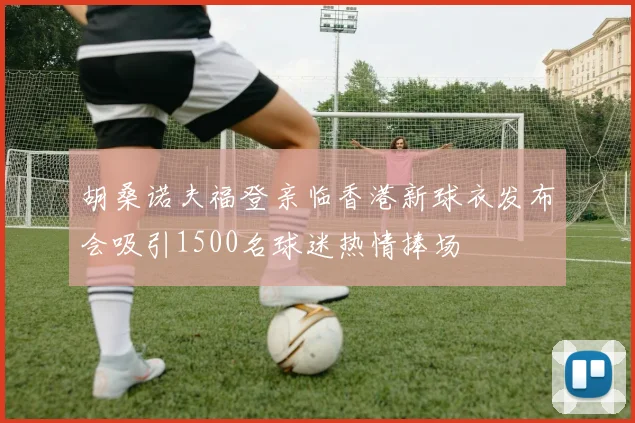 胡桑诺夫福登亲临香港新球衣发布会吸引1500名球迷热情捧场