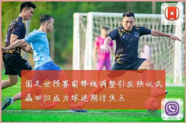 国足世预赛前锋线调整引发热议武磊回归成为球迷期待焦点