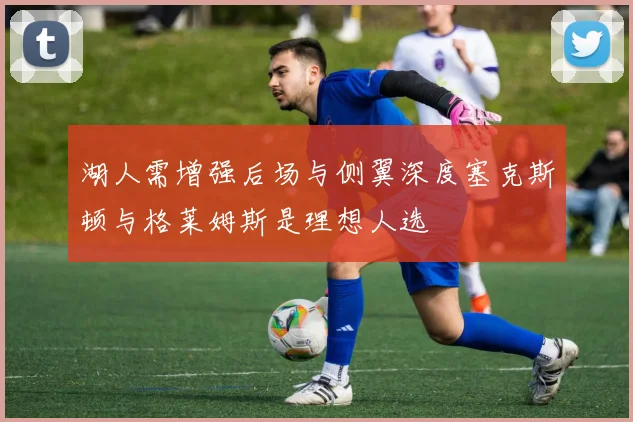 湖人需增强后场与侧翼深度塞克斯顿与格莱姆斯是理想人选