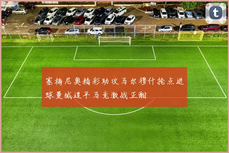 塞梅尼奥精彩助攻马尔穆什抢点进球曼城追平马竞激战正酣