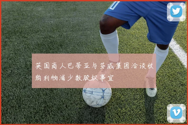 英国商人巴蒂亚与芬威集团洽谈收购利物浦少数股权事宜